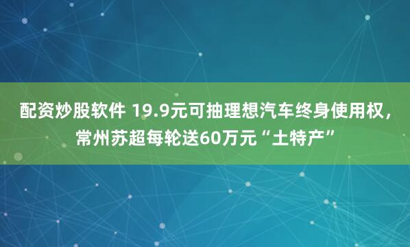 配资炒股软件 19.9元可抽理想汽车终身使用权，常州苏超每轮送60万元“土特产”