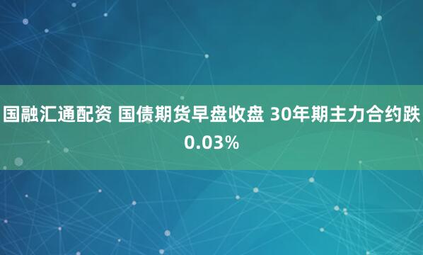 国融汇通配资 国债期货早盘收盘 30年期主力合约跌0.03%