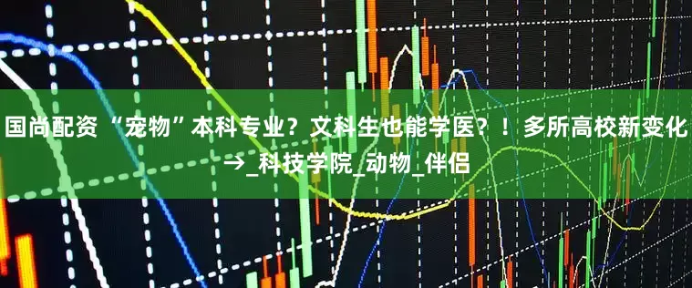 国尚配资 “宠物”本科专业？文科生也能学医？！多所高校新变化→_科技学院_动物_伴侣