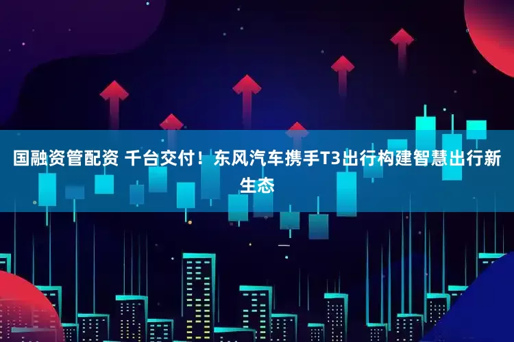 国融资管配资 千台交付！东风汽车携手T3出行构建智慧出行新生态