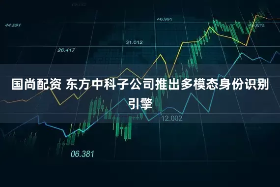 国尚配资 东方中科子公司推出多模态身份识别引擎