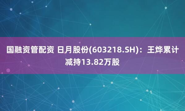 国融资管配资 日月股份(603218.SH)：王烨累计减持13.82万股