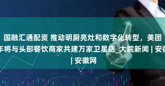 国融汇通配资 推动明厨亮灶和数字化转型，美团今年将与头部餐饮商家共建万家卫星店_大皖新闻 | 安徽网