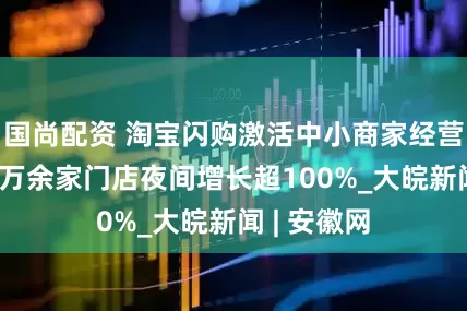 国尚配资 淘宝闪购激活中小商家经营活力：64万余家门店夜间增长超100%_大皖新闻 | 安徽网