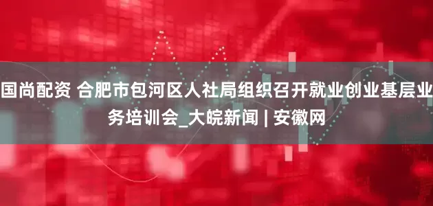 国尚配资 合肥市包河区人社局组织召开就业创业基层业务培训会_大皖新闻 | 安徽网