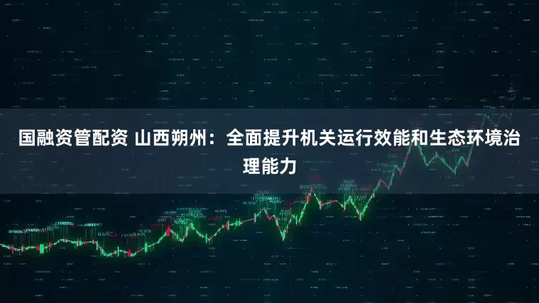 国融资管配资 山西朔州：全面提升机关运行效能和生态环境治理能力