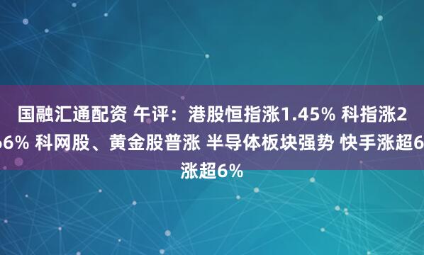 国融汇通配资 午评：港股恒指涨1.45% 科指涨2.66% 科网股、黄金股普涨 半导体板块强势 快手涨超6%