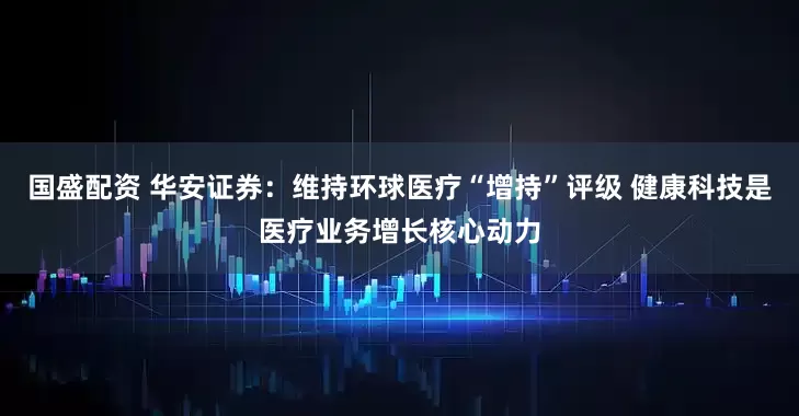 国盛配资 华安证券：维持环球医疗“增持”评级 健康科技是医疗业务增长核心动力