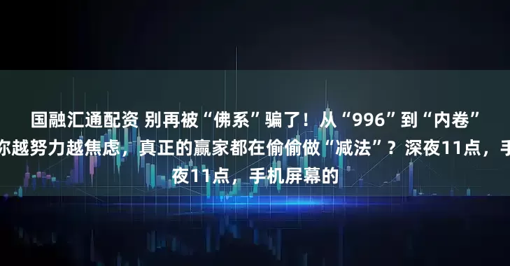 国融汇通配资 别再被“佛系”骗了！从“996”到“内卷”，为什么你越努力越焦虑，真正的赢家都在偷偷做“减法”？深夜11点，手机屏幕的