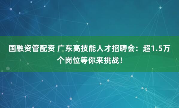 国融资管配资 广东高技能人才招聘会：超1.5万个岗位等你来挑战！