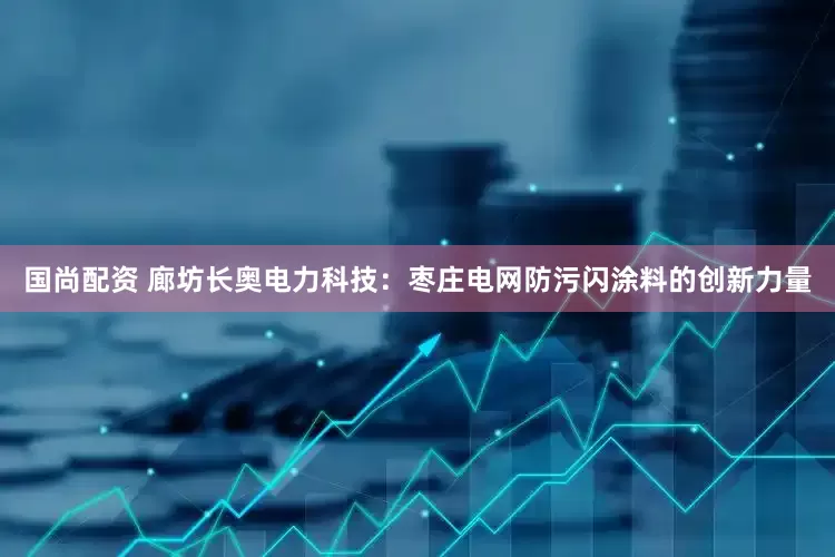 国尚配资 廊坊长奥电力科技：枣庄电网防污闪涂料的创新力量